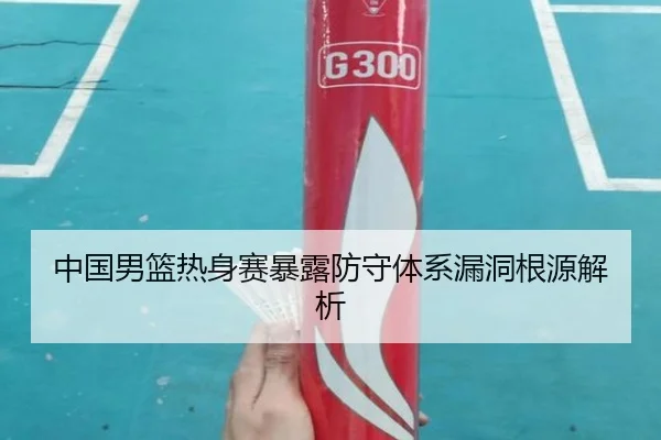 中国男篮热身赛暴露防守体系漏洞根源解析